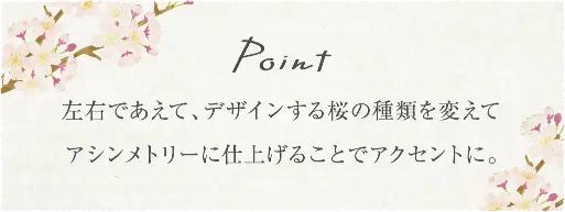 左右であえて、デザインする桜の種類を変えてアシンメトリーに仕上げることでアクセントに。